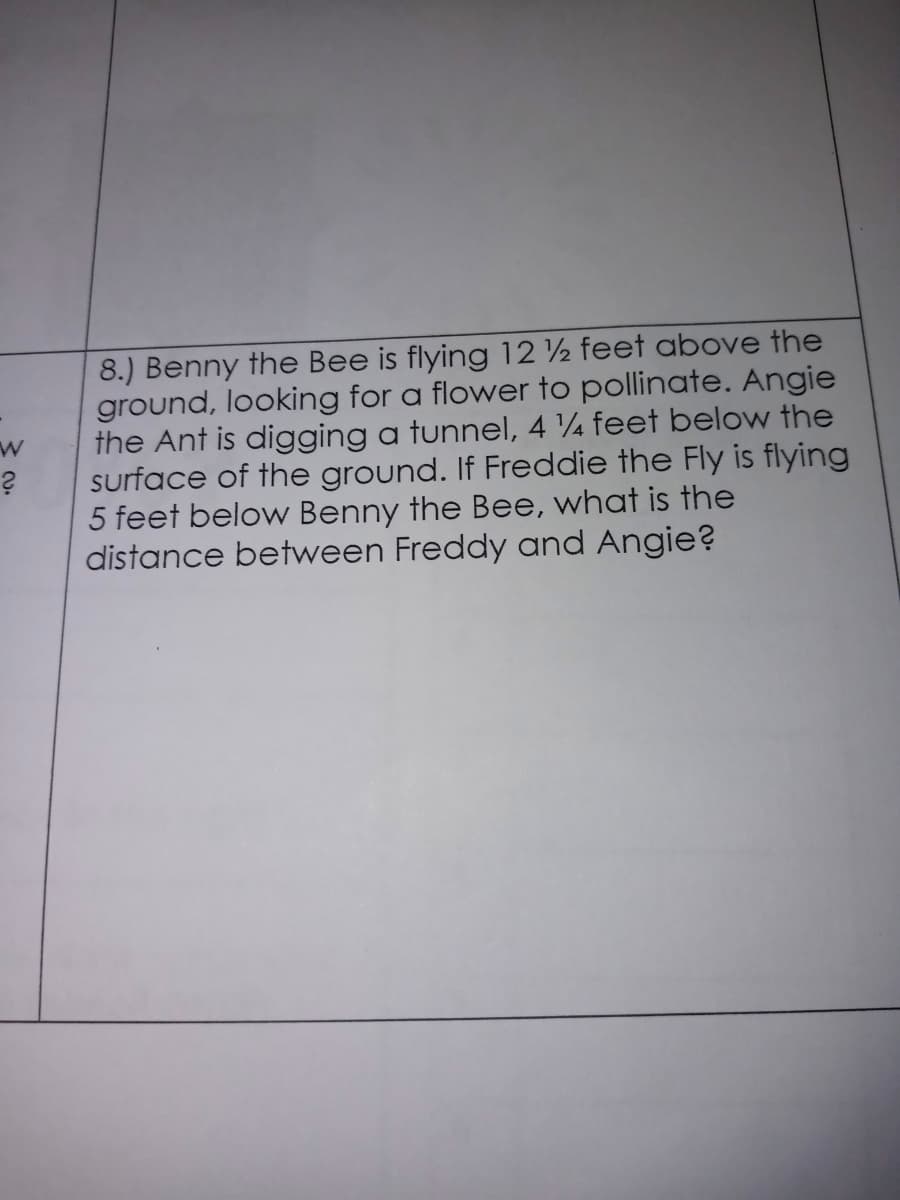 8.) Benny the Bee is flying 12 2 feet above the
ground, looking for a flower to pollinate. Angie
the Ant is digging a tunnel, 4 4 feet below the
surface of the ground. If Freddie the Fly is flying
5 feet below Benny the Bee, what is the
distance between Freddy and Angie?
