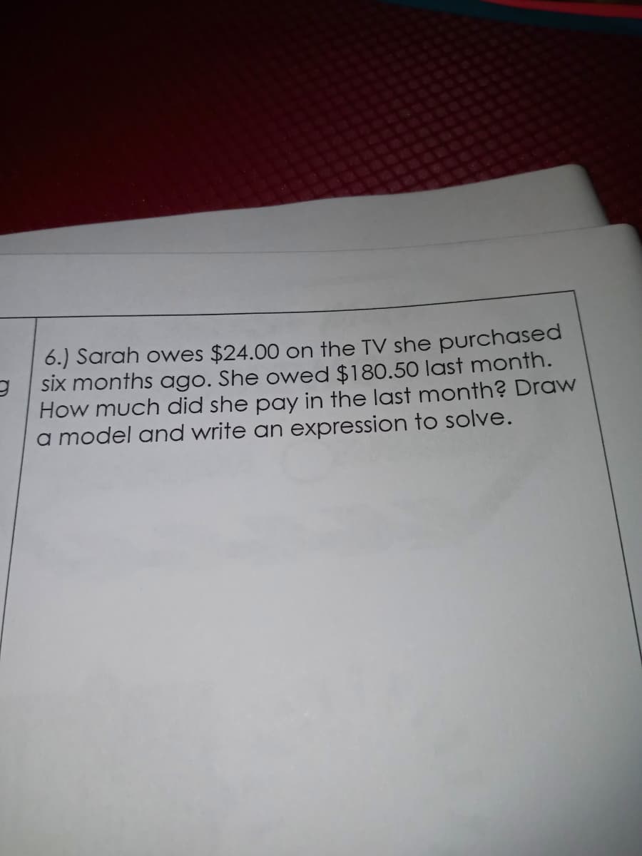 6.) Sarah owes $24.00 on the TV she purchased
six months ago. She owed $180.50 last month.
How much did she pay in the last month? Draw
a model and write an expression to solve.
