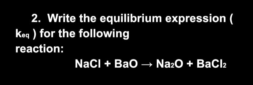 2. Write the equilibrium expression (
keq ) for the following
reaction:
NaCl + Bao → Na20 + BaCl2
