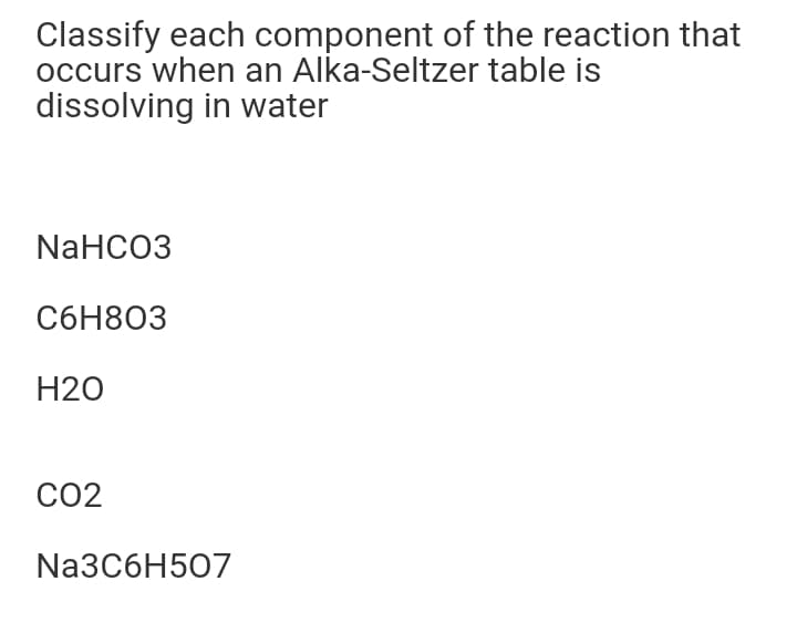 Classify each component of the reaction that
occurs when an Alka-Seltzer table is
dissolving in water
NaHCO3
СбН803
H2O
CO2
N23C6H507
