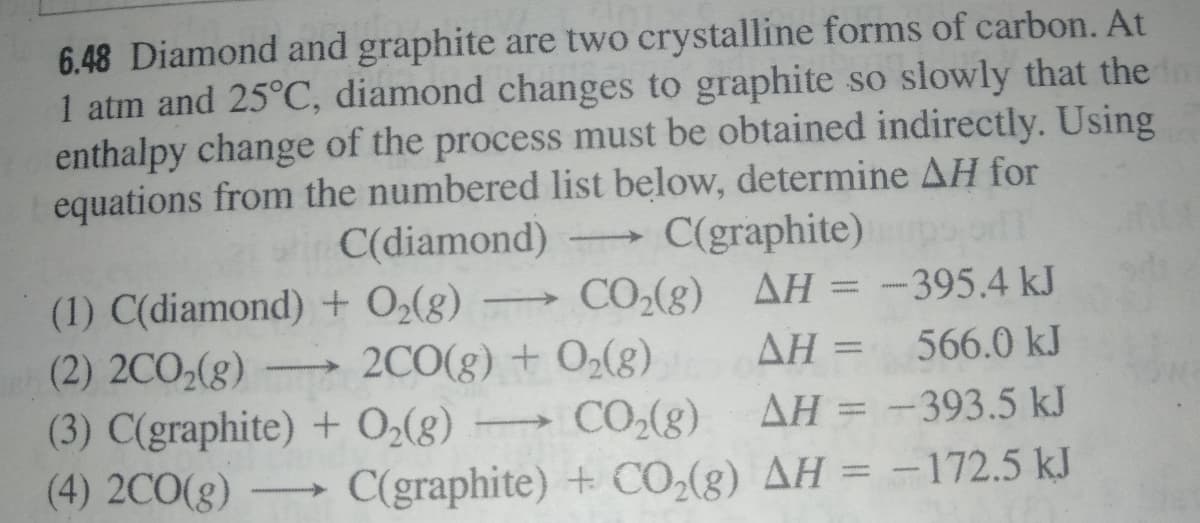 6.48 Diamond and graphite are two crystalline forms of carbon. At
1 atm and 25°C, diamond changes to graphite so slowly that the m
enthalpy change of the process must be obtained indirectly. Using
equations from the numbered list below, determine AH for
wi C(diamond)
C(graphite) o
(1) C(diamond) + O2(8)
→ CO,(g) AH = -395.4 kJ
(2) 2CO,(g)
ΔΗ
566.0 kJ
2CO(g) + O2(g)
CO-(g)
(3) C(graphite) + O2(8)
(4) 2CO(g)
AH = -393.5 kJ
>
C(graphite) + CO,(g) AH = -172.5 kJ
