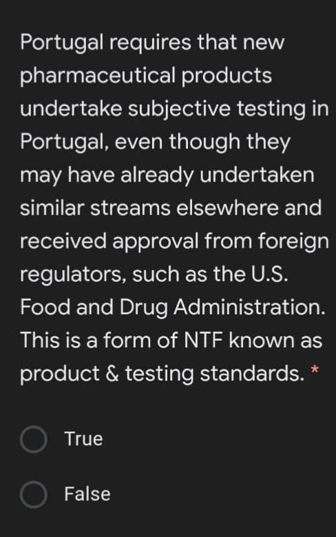 Portugal requires that new
pharmaceutical products
undertake subjective testing in
Portugal, even though they
may have already undertaken
similar streams elsewhere and
received approval from foreign
regulators, such as the U.S.
Food and Drug Administration.
This is a form of NTF known as
product & testing standards. *
True
False
