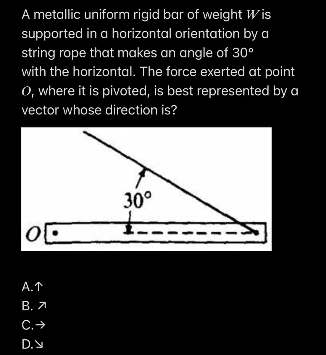 A metallic uniform rigid bar of weight Wis
supported in a horizontal orientation by a
string rope that makes an angle of 30°
with the horizontal. The force exerted at point
O, where it is pivoted, is best represented by a
vector whose direction is?
30°
1.
01.
A. ↑
B. 7
C. →
D.