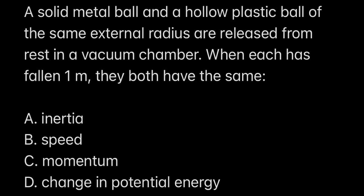 A solid metal ball and a hollow plastic ball of
the same external radius are released from
rest in a vacuum chamber. When each has
fallen 1 m, they both have the same:
A. inertia
B. speed
C. momentum
D. change in potential energy
