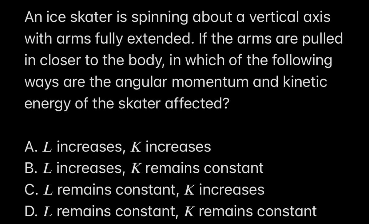 An ice skater is spinning about a vertical axis
with arms fully extended. If the arms are pulled
in closer to the body, in which of the following
ways are the angular momentum and kinetic
energy of the skater affected?
A. L increases, K increases
B. L increases, K remains constant
C. L remains constant, K increases
D. L remains constant, K remains constant