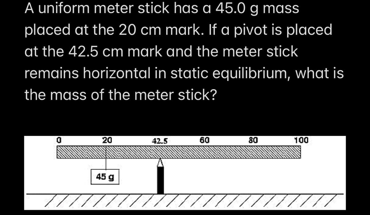 A uniform meter stick has a 45.0 g mass
placed at the 20 cm mark. If a pivot is placed
at the 42.5 cm mark and the meter stick
remains horizontal in static equilibrium, what is
the mass of the meter stick?
0
20
42.5
60
80
100
45 g
////