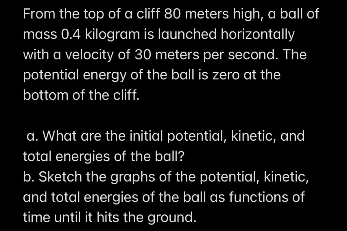 From the top of a cliff 80 meters high, a ball of
mass 0.4 kilogram is launched horizontally
with a velocity of 30 meters per second. The
potential energy of the ball is zero at the
bottom of the cliff.
a. What are the initial potential, kinetic, and
total energies of the ball?
b. Sketch the graphs of the potential, kinetic,
and total energies of the ball as functions of
time until it hits the ground.