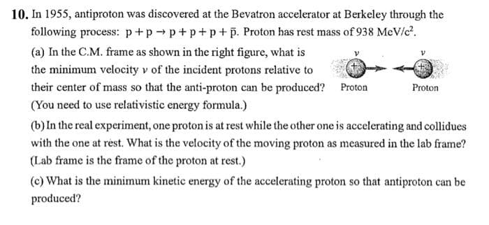 10. In 1955, antiproton was discovered at the Bevatron accelerator at Berkeley through the
following process: p+pp+p+p+p. Proton has rest mass of 938 MeV/c².
(a) In the C.M. frame as shown in the right figure, what is
the minimum velocity v of the incident protons relative to
their center of mass so that the anti-proton can be produced? Proton
(You need to use relativistic energy formula.)
Proton
(b) In the real experiment, one proton is at rest while the other one is accelerating and collidues
with the one at rest. What is the velocity of the moving proton as measured in the lab frame?
(Lab frame is the frame of the proton at rest.)
(c) What is the minimum kinetic energy of the accelerating proton so that antiproton can be
produced?
