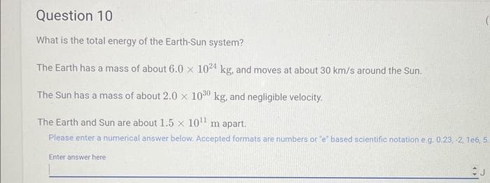 Question 10
What is the total energy of the Earth-Sun system?
The Earth has a mass of about 6.0 x 1024 kg, and moves at about 30 km/s around the Sun.
The Sun has a mass of about 2.0 x 1030 kg, and negligible velocity.
The Earth and Sun are about 1.5 x 10¹¹ m apart.
Please enter a numerical answer below. Accepted formats are numbers or "e" based scientific notation e.g. 0.23, -2, 1e6, 5.
Enter answer here
J