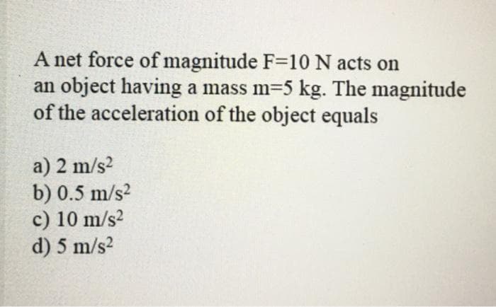 A net force of magnitude F=10 N acts on
an object having a mass m-5 kg. The magnitude
of the acceleration of the object equals
a) 2 m/s²
b) 0.5 m/s²
c) 10 m/s²
d) 5 m/s²