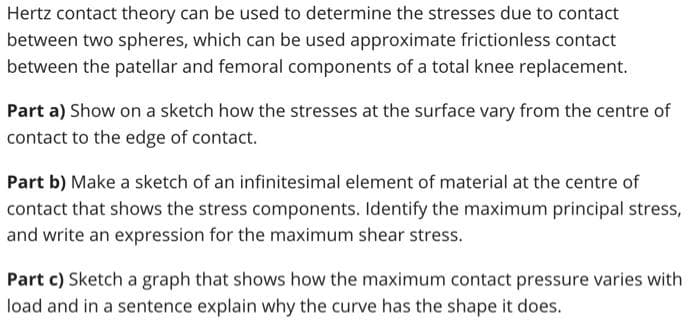 Hertz contact theory can be used to determine the stresses due to contact
between two spheres, which can be used approximate frictionless contact
between the patellar and femoral components of a total knee replacement.
Part a) Show on a sketch how the stresses at the surface vary from the centre of
contact to the edge of contact.
Part b) Make a sketch of an infinitesimal element of material at the centre of
contact that shows the stress components. Identify the maximum principal stress,
and write an expression for the maximum shear stress.
Part c) Sketch a graph that shows how the maximum contact pressure varies with
load and in a sentence explain why the curve has the shape it does.