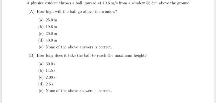 A physics student throws a ball upward at 19.6 m/s from a window 58.8 m above the ground
(A) How high will the ball go above the window?
(a) 25.0m
(b) 19.6 m
(c) 30.0 m
(d) 40.0 m
(e) None of the above answers is correct.
(B) How long does it take the ball to reach the maximum height?
(a) 30.0 s
(b) 14.58
(c) 2.00 s
(d) 2.5s
(e) None of the above answers is correct.
