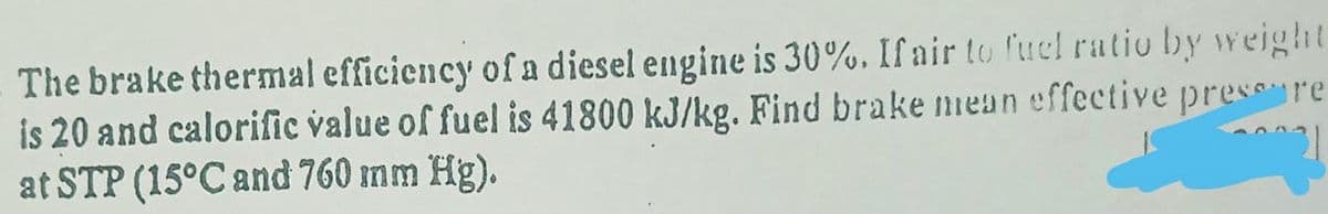 The brake thermal efficiency of a diesel engine is 30%. If air to fuel ratio by weight
is 20 and calorific value of fuel is 41800 kJ/kg. Find brake niean effective press re
at STP (15°C and 760 mm Hg).
