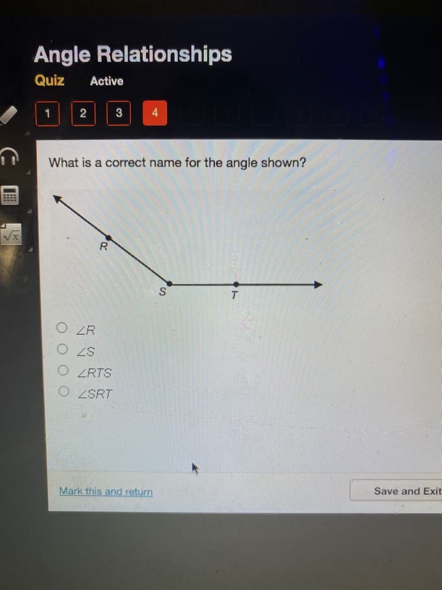 Angle Relationships
Quiz
Active
2
3
What is a correct name for the angle shown?
R.
T.
ZR
ZRTS
ZSRT
Mark this and return
Save and Exit
