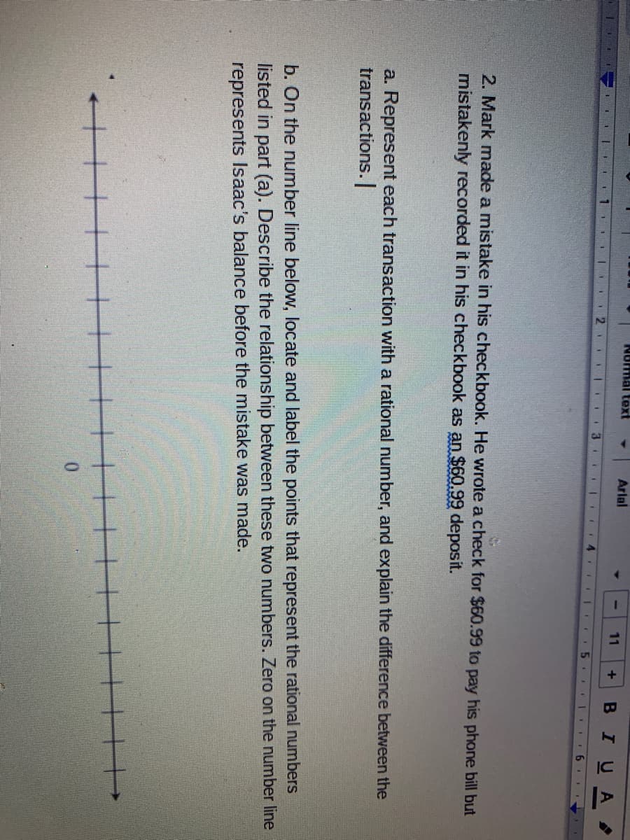 Nomal text
Arlal
11
BIUA
11
111 .
2. Mark made a mistake in his checkbook. He wrote a check for $60.99 to pay his phone bill but
mistakenly recorded it in his checkbook as an $60.99 deposit.
a. Represent each transaction with a rational number, and explain the difference between the
transactions.
b. On the number line below, locate and label the points that represent the rational numbers
listed in part (a). Describe the relationship between these two numbers. Zero on the number line
represents Isaac's balance before the mistake was made.
