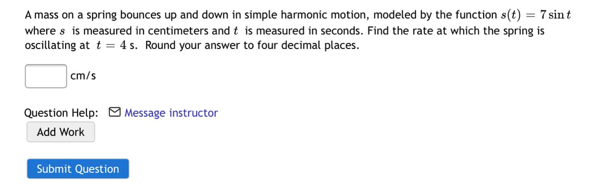 A mass on a spring bounces up and down in simple harmonic motion, modeled by the function s(t) = 7 sin t
where s is measured in centimeters and t is measured in seconds. Find the rate at which the spring is
oscillating at t = 4 s. Round your answer to four decimal places.
cm/s
Question Help: M Message instructor
Add Work
Submit Question
