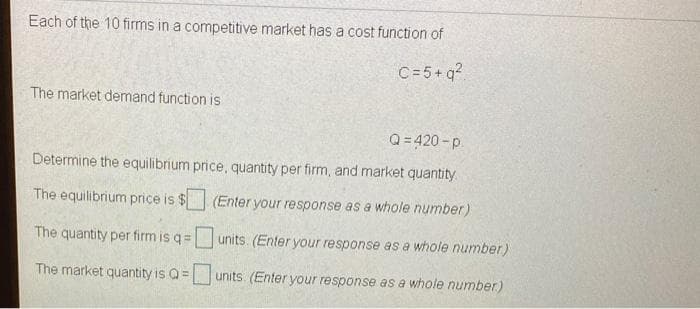 Each of the 10 firms in a competitive market has a cost function of
C=5+ q?
The market demand function is
Q = 420 -p.
Determine the equilibrium price, quantity per firm, and market quantity
The equilibrium price is $ (Enter your response as a whole number)
The quantity per firm is q=units. (Enter your response as a whole number)
The market quantity is Q=units. (Enter your response as a whole number)

