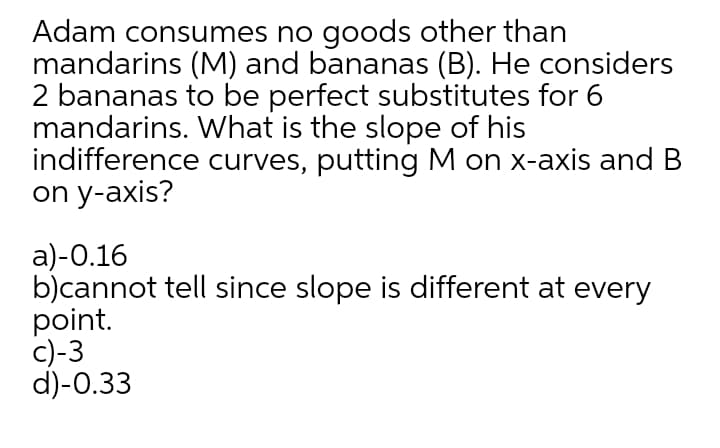Adam consumes no goods other than
mandarins (M) and bananas (B). He considers
2 bananas to be perfect substitutes for 6
mandarins. What is the slope of his
indifference curves, putting M on x-axis and B
on y-axis?
a)-0.16
b)cannot tell since slope is different at every
point.
c)-3
d)-0.33
