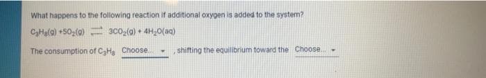What happens to the following reaction if additional oxygen is added to the system?
C3Hala) +502(0) 3c0g(a) + 4H20(aq)
The consumption of CHa Choose.
shifting the equilibrium toward the Choose...
