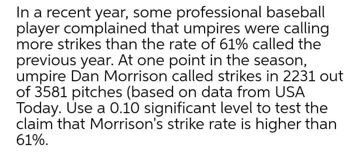 In a recent year, some professional baseball
player complained that umpires were calling
more strikes than the rate of 61% called the
previous year. At one point in the season,
umpire Dan Morrison called strikes in 2231 out
of 3581 pitches (based on data from USA
Today. Úse a 0.10 significant level to test the
claim that Morrison's strike rate is higher than
61%.
