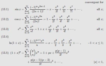 convergent for
(-1)"2n+1
(2n + 1)!
(13.1)
sin r
all :
3!
5!
-0
CoS I=-1)"an
(2n)!
(13.2)
all
21
4!
=1+1++T
all
(13.3)
4!
n-0
(13.4)
In(1 + x) = E1)**1,
-1 <I<1:
-1
(13.5) (1+ 1) =(")=* = 1+ pr +
P(p – 1)
2!
Р(p - 1)(p - 2)
E| < 1,
3!
