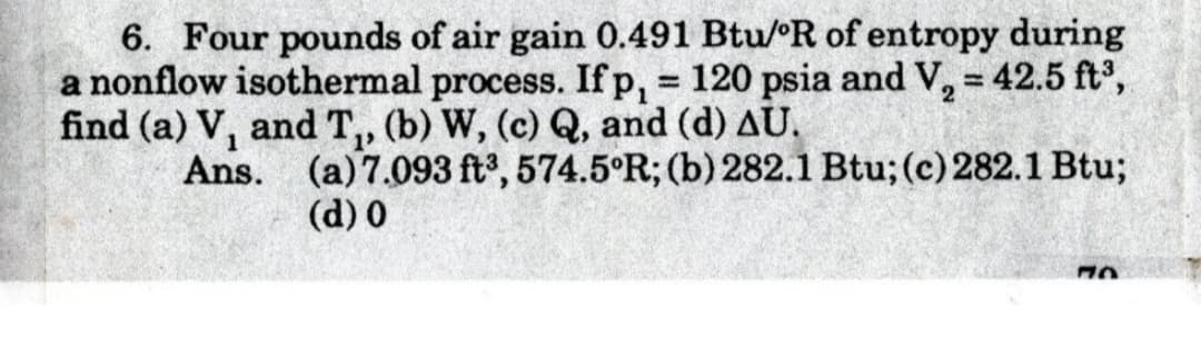 6. Four pounds of air gain 0.491 Btu/R of entropy during
a nonflow isothermal process. Ifp, 120 psia and V, = 42.5 ft,
find (a) V, and T,, (b) W, (c) Q, and (d) AU.
Ans. (a)7.093 ft, 574.5°R; (b) 282.1 Btu; (c) 282.1 Btu;
%3D
(d) 0
