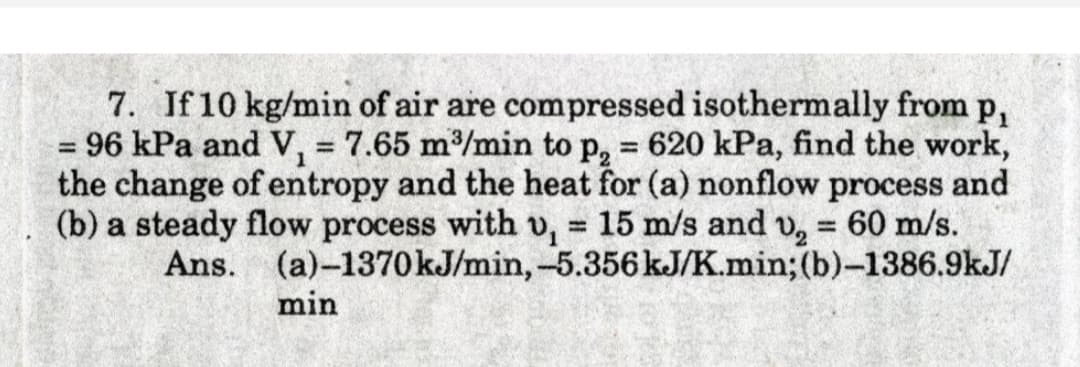 7. If 10 kg/min of air are compressed isothermally from p,
= 96 kPa and V, = 7.65 m/min to p, = 620 kPa, find the work,
the change of entropy and the heat for (a) nonflow process and
(b) a steady flow process with v, = 15 m/s and v, = 60 m/s.
Ans. (a)-1370kJ/min,-5.356 kJ/K.min; (b)-1386.9kJ/
%3D
%3D
%3D
%3D
%3D
min
