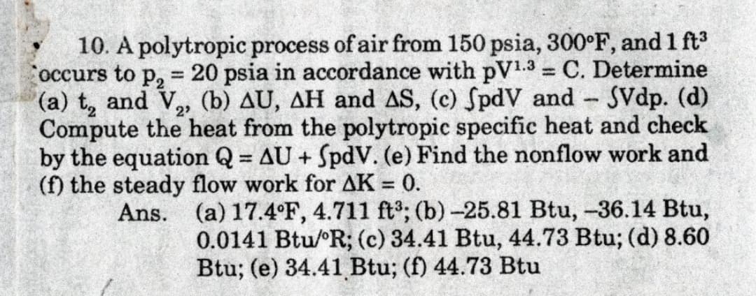10. A polytropic process of air from 150 psia, 300°F, and 1 ft
occurs to p, = 20 psia in accordance with pV1.3 = C. Determine
(a) t, and V, (b) AU, AH and AS, (c) SpdV and SVdp. (d)
Compute the heat from the polytropic specific heat and check
by the equation Q = AU + SpdV. (e) Find the nonflow work and
(f) the steady flow work for AK = 0.
Ans. (a) 17.4°F, 4.711 ft; (b)-25.81 Btu, -36.14 Btu,
%3D
2
%3|
0.0141 Btu/ R; (c) 34.41 Btu, 44.73 Btu; (d) 8.60
Btu; (e) 34.41 Btu; (f) 44.73 Btu

