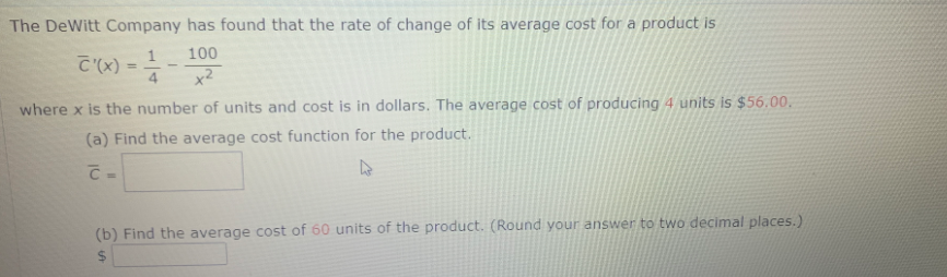 The DeWitt Company has found that the rate of change of its average cost for a product is
100
C (x) :
x2
where x is the number of units and cost is in dollars. The average cost of producing 4 units is $56.00.
(a) Find the average cost function for the product.
(b) Find the average cost of 60 units of the product. (Round your answer to two decimal places.)
2$

