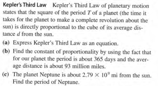 Kepler's Third Law Kepler's Third Law of planetary motion
states that the square of the period T of a planet (the time it
takes for the planet to make a complete revolution about the
sun) is directly proportional to the cube of its average dis-
tance d from the sun.
(a) Express Kepler's Third Law as an equation.
(b) Find the constant of proportionality by using the fact that
for our planet the period is about 365 days and the aver-
age distance is about 93 million miles.
(c) The planet Neptune is about 2.79 X 10° mi from the sun.
Find the period of Neptune.
