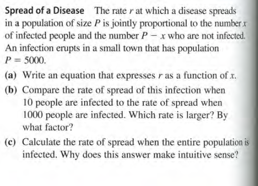 Spread of a Disease The rate r at which a disease spreads
in a population of size P is jointly proportional to the number.r
of infected people and the number P - x who are not infected.
An infection erupts in a small town that has population
P = 5000.
(a) Write an equation that expresses r as a function of x.
(b) Compare the rate of spread of this infection when
10 people are infected to the rate of spread when
1000 people are infected. Which rate is larger? By
what factor?
(c) Calculate the rate of spread when the entire population is
infected. Why does this answer make intuitive sense?

