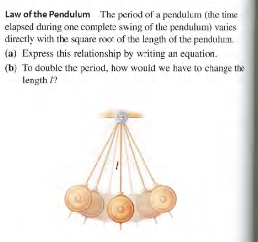 Law of the Pendulum The period of a pendulum (the time
elapsed during one complete swing of the pendulum) varies
directly with the square root of the length of the pendulum.
(a) Express this relationship by writing an equation.
(b) To double the period, how would we have to change the
length I?
