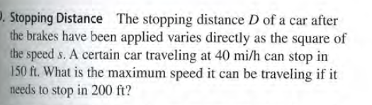 D. Stopping Distance The stopping distance D of a car after
the brakes have been applied varies directly as the square of
the speed s. A certain car traveling at 40 mi/h can stop in
150 ft. What is the maximum speed it can be traveling if it
needs to stop in 200 ft?
