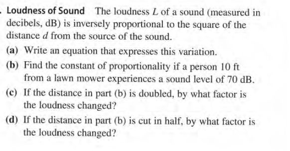 - Loudness of Sound The loudness L of a sound (measured in
decibels, dB) is inversely proportional to the square of the
distance d from the source of the sound.
(a) Write an equation that expresses this variation.
(b) Find the constant of proportionality if a person 10 ft
from a lawn mower experiences a sound level of 70 dB.
(c) If the distance in part (b) is doubled, by what factor is
the loudness changed?
(d) If the distance in part (b) is cut in half, by what factor is
the loudness changed?
