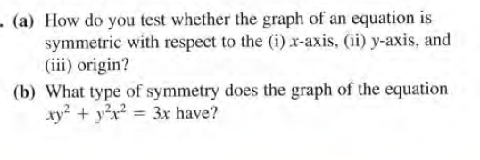-(a) How do you test whether the graph of an equation is
symmetric with respect to the (i) x-axis, (ii) y-axis, and
(iii) origin?
(b) What type of symmetry does the graph of the equation
xy? + yx? = 3x have?
