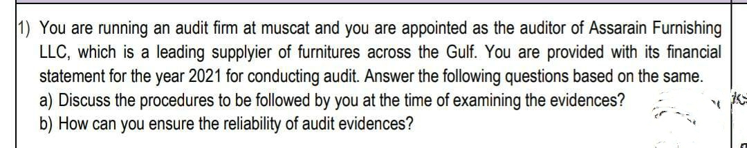 1) You are running an audit firm at muscat and you are appointed as the auditor of Assarain Furnishing
LLC, which is a leading supplyier of furnitures across the Gulf. You are provided with its financial
statement for the year 2021 for conducting audit. Answer the following questions based on the same.
a) Discuss the procedures to be followed by you at the time of examining the evidences?
b) How can you ensure the reliability of audit evidences?