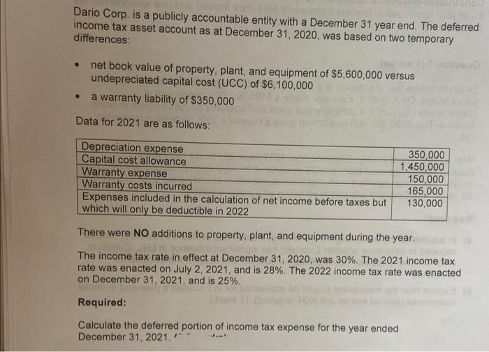 Deimol xapb
Thow
Dario Corp. is a publicly accountable entity with a December 31 year end. The deferred
income tax asset account as at December 31, 2020, was based on two temporary
differences:
UD
net book value of property, plant, and equipment of $5,600,000 versus
undepreciated capital cost (UCC) of $6,100,000
● a warranty liability of $350,000
Data for 2021 are as follows:
350,000
Depreciation expense
Capital cost allowand
Warranty expense
Warranty costs incurred
1,450,000
150,000
165,000
130,000
Expenses included in the calculation of net income before taxes but
which will only be deductible in 2022
There were NO additions to property, plant, and equipment during the year.
The income tax rate in effect at December 31, 2020, was 30%. The 2021 income tax
rate was enacted on July 2, 2021, and is 28%. The 2022 income tax rate was enacted
on December 31, 2021, and is 25%.
TOR
Required:
Calculate the deferred portion of income tax expense for the year ended
December 31, 2021.