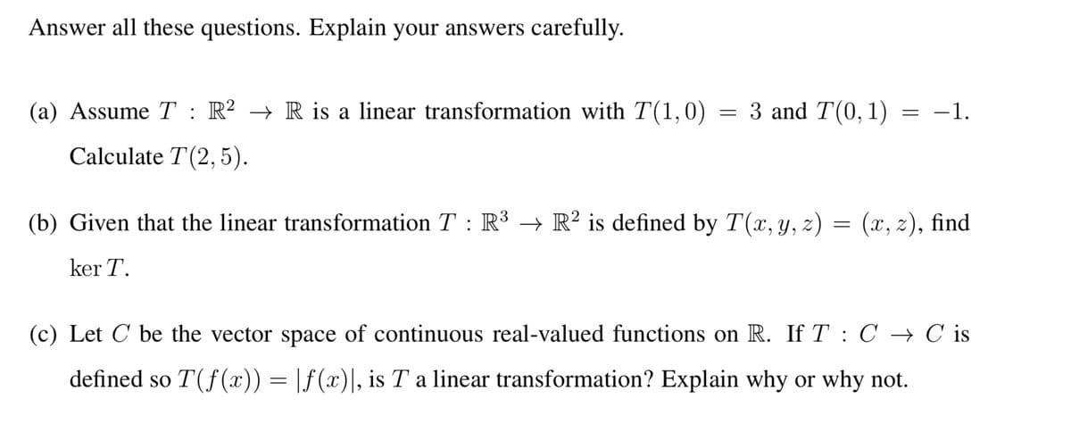 Answer all these questions. Explain your answers carefully.
(a) Assume T : R² → R is a linear transformation with T(1,0)
Calculate T (2,5).
=
3 and T(0, 1)
=
-1.
(b) Given that the linear transformation T : R³ → R² is defined by T(x, y, z) = (x, z), find
ker T.
(c) Let C be the vector space of continuous real-valued functions on R. If T C → C is
defined so T(f(x)) = f(x)], is T a linear transformation? Explain why or why not.