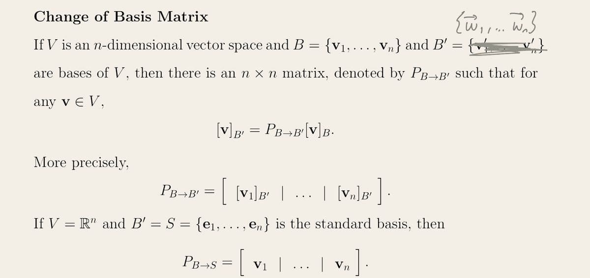 Change of Basis Matrix
If V is an n-dimensional vector space and B = {V₁,..., Vn} and B'
{W,,... W}
G
are bases of V, then there is an n × n matrix, denoted by PB→B' such that for
any v € V,
More precisely,
[V] B = PB→B'[V] B.
B'
PB+B¹ = [ {V₁]B² | ... | [V₂]Ð' ]
If V = R" and B' = S = {e₁, ..., en} is the standard basis, then
PB+S = V₁ |
| Vn
]
=