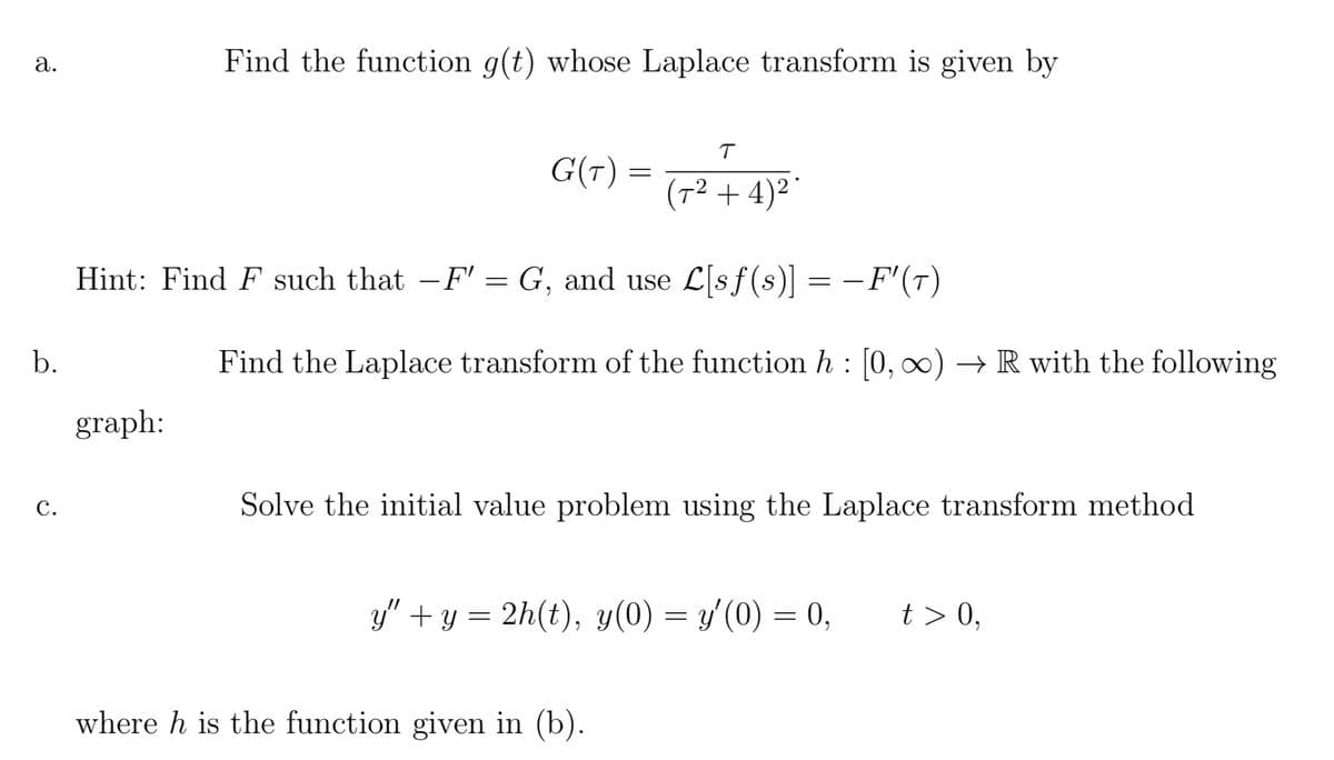 a.
b.
C.
Find the function g(t) whose Laplace transform is given by
graph:
G(T)
=
Hint: Find F such that -F' = G, and use L[sf(s)] = − F'(T)
-
T
(7²+4)²
Find the Laplace transform of the function h: [0, ∞)→ R with the following
Solve the initial value problem using the Laplace transform method
where h is the function given in (b).
y" + y = 2h(t), y(0) = y′(0) = 0,
t> 0,