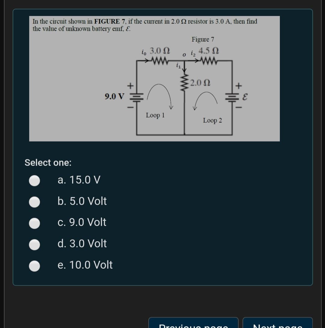 In the circuit shown in FIGURE 7, if the current in 2.0 Q resistor is 3.0 A, then find
the value of unknown battery emf, E.
Figure 7
io 3.0 N
4.5 N
o i2
ww
2.0 N
9.0 V
Loop 1
Loop 2
Select one:
a. 15.0 V
b. 5.0 Volt
c. 9.0 Volt
d. 3.0 Volt
e. 10.0 Volt
Drovio uo poao
Nevt nogo
