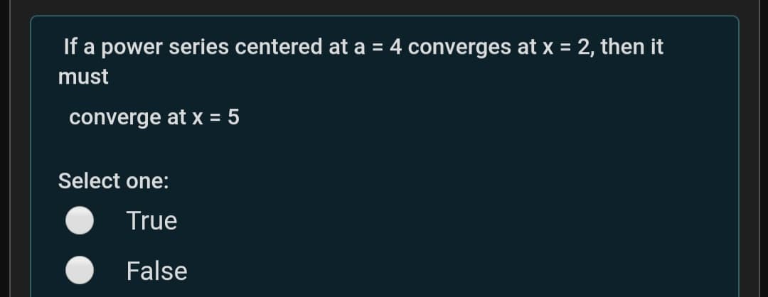If a power series centered at a = 4 converges at x = 2, then it
%3D
must
converge at x = 5
%3D
Select one:
True
False
