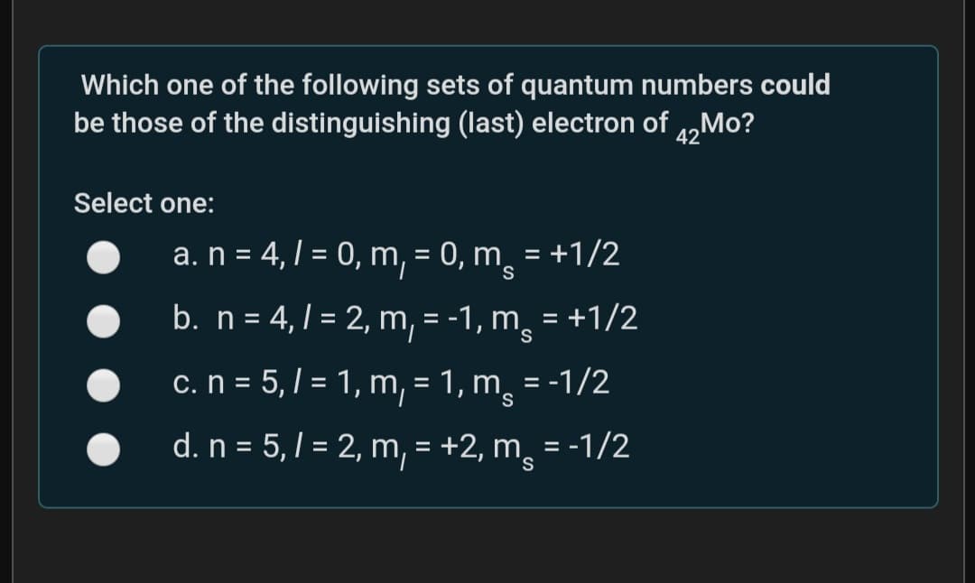 Which one of the following sets of quantum numbers could
be those of the distinguishing (last) electron of „Mo?
Select one:
a. n = 4,1 = 0, m, = 0, m̟ = +1/2
b. n = 4, 1 = 2, m, = -1, m,
= +1/2
c. n = 5,/ = 1, m, = 1, m = -1/2
S.
d. n = 5, / = 2, m, = +2, m¸ = -1/2
%3D
