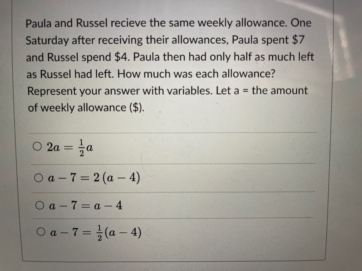 Paula and Russel recieve the same weekly allowance. One
Saturday after receiving their allowances, Paula spent $7
and Russel spend $4. Paula then had only half as much left
as Russel had left. How much was each allowance?
Represent your answer with variables. Let a = the amount
%3D
of weekly allowance ($).
O 2a =
a.
O a - 7 = 2 (a – 4)
O a - 7 = a - 4
O a - 7= (a – 4)
%3D

