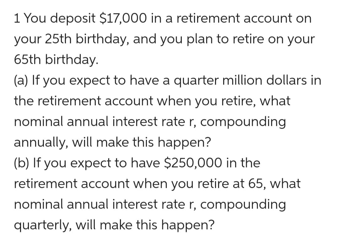 1 You deposit $17,000 in a retirement account on
your 25th birthday, and you plan to retire on your
65th birthday.
(a) If you expect to have a quarter million dollars in
the retirement account when you retire, what
nominal annual interest rate r, compounding
annually, will make this happen?
(b) If you expect to have $250,000 in the
retirement account when you retire at 65, what
nominal annual interest rate r, compounding
quarterly, will make this happen?
