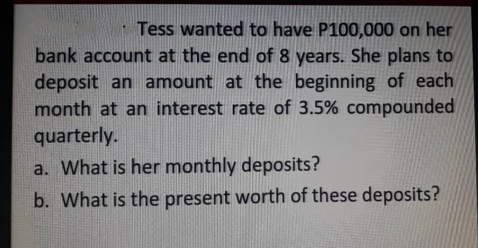 Tess wanted to have P100,000 on her
bank account at the end of 8 years. She plans to
deposit an amount at the beginning of each
month at an interest rate of 3.5% compounded
quarterly.
a. What is her monthly deposits?
b. What is the present worth of these deposits?
