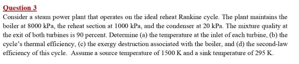 Question 3
Consider a steam power plant that operates on the ideal reheat Rankine cycle. The plant maintains the
boiler at 8000 kPa, the reheat section at 1000 kPa, and the condenser at 20 kPa. The mixture quality at
the exit of both turbines is 90 percent. Determine (a) the temperature at the inlet of each turbine, (b) the
cycle's thermal efficiency, (c) the exergy destruction associated with the boiler, and (d) the second-law
efficiency of this cycle. Assume a source temperature of 1500 K and a sink temperature of 295 K.
