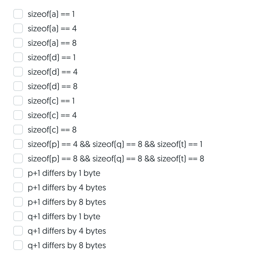 sizeof(a) == 1
sizeof(a) == 4
sizeof(a)
8.
==
sizeof(d) == 1
sizeof(d)
4
==
sizeof(d)
8.
==
sizeof(c) == 1
sizeof(c) == 4
sizeof(c) == 8
sizeof(p) == 4 && sizeof(q) == 8 && sizeof(t) == 1
=3D%3D
sizeof(p) == 8 && sizeof(q) == 8 && sizeof(t) == 8
p+1 differs by 1 byte
p+1 differs by 4 bytes
p+1 differs by 8 bytes
q+1 differs by 1 byte
q+1 differs by 4 bytes
q+1 differs by 8 bytes
000
