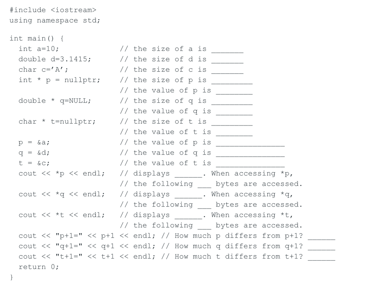 #include <iostream>
using namespace std;
int main () {
int a=10;
// the size of a is
double d=3.1415;
// the size of d is
char c='A';
// the size of c is
int
p = nullptr;
// the size of p
is
// the value of p is
double *
q=NULL;
// the size of
is
// the value of q is
// the size of t is
char * t=nullptr;
// the value of t is
&a;
// the value of p is
&d;
// the value of q is
t = &C;
// the value of t is
// displays
// the following
// displays
// the following
// displays
// the following
cout << *p << endl;
When accessing *p,
bytes are accessed.
cout << *q << endl;
When accessing *q,
bytes are accessed.
cout << *t << endl;
When accessing *t,
bytes are accessed.
cout << "p+1=" << p+1 << endl; // How much p differs from p+1?
cout << "q+1=" << q+1 << endl; // How much q differs from q+1?
cout << "t+1=" << t+1 << endl; // How much t differs from t+1?
return 0;
}
