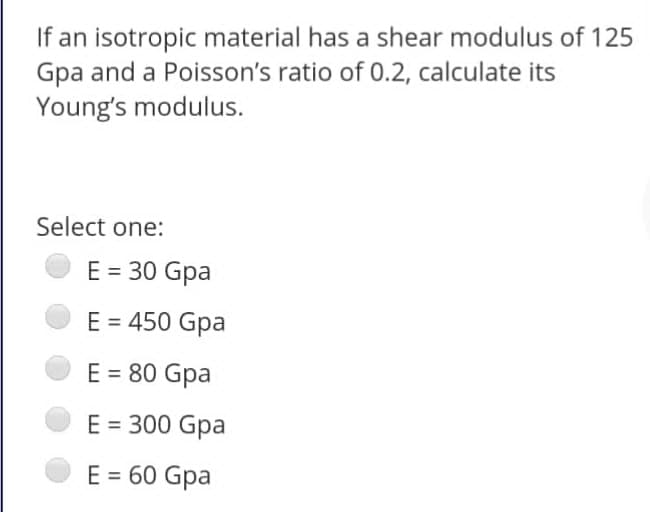 If an isotropic material has a shear modulus of 125
Gpa and a Poisson's ratio of 0.2, calculate its
Young's modulus.
Select one:
E = 30 Gpa
E = 450 Gpa
E = 80 Gpa
E = 300 Gpa
E = 60 Gpa
